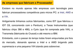 Existem no mundo apenas três empresas com tecnologia para
fabricar processadores competitivos para micros PC: a Intel, AMD e
a VIA.
Antigamente tínhamos outros fabricantes, como IDT (que fabricou o
IDT C6, concorrendo com o Pentium), a Texas Instrumentos (que
fabricou chips 386 e 486), a Cyrix (que foi comprada pela VIA), a
Transmeta (fabricante do Crusoé) e até mesmo a IBM.
Entretanto, com o passar do tempo todas foram empurradas pra fora
do mercado, deixando apenas a Intel e a AMD brigando pela
supremacia e uma pequena VIA lutando para sobreviver.
As empresas que fabricam o Processador
 