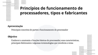 Princípios de funcionamento de
processadores, tipos e fabricantes
Apresentação
Principais conceitos de partes e funcionamento do processador
Objetivo
Conhecer a anatomia e funções básicas do processador, suas características,
principais fabricantes e algumas terminologias que envolvem o tema
 