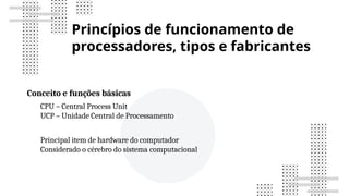 Princípios de funcionamento de
processadores, tipos e fabricantes
Conceito e funções básicas
CPU – Central Process Unit
UCP – Unidade Central de Processamento
Principal item de hardware do computador
Considerado o cérebro do sistema computacional
 