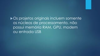 Os projetos originais incluem somente
os núcleos de processamento, não
possui memória RAM, GPU, modem
ou entrada USB
 