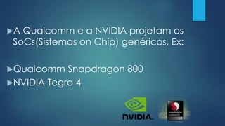 A Qualcomm e a NVIDIA projetam os
SoCs(Sistemas on Chip) genéricos, Ex:
Qualcomm Snapdragon 800
NVIDIA Tegra 4
 