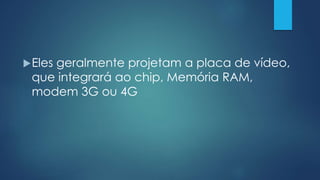 Eles geralmente projetam a placa de vídeo,
que integrará ao chip, Memória RAM,
modem 3G ou 4G
 