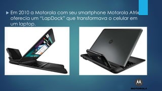  Em 2010 a Motorola com seu smartphone Motorola Atrix
oferecia um “LapDock” que transformava o celular em
um laptop.
 