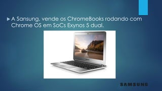  A Sansung, vende os ChromeBooks rodando com
Chrome OS em SoCs Exynos 5 dual.
 