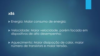 x86
 Energia: Maior consumo de energia;
 Velocidade: Maior velocidade, porém focado em
dispositivos de alto desempenho;
 Aquecimento: Maior dissipação de calor, maior
número de transistors e maior tensão.
 