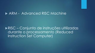  ARM - Advanced RISC Machine
RISC – Conjunto de instruções ultilizadas
durante o processamento (Reduced
Instruction Set Computer)
 