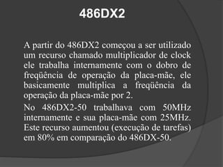 486DX2 
A partir do 486DX2 começou a ser utilizado 
um recurso chamado multiplicador de clock 
ele trabalha internamente com o dobro de 
freqüência de operação da placa-mãe, ele 
basicamente multiplica a freqüência da 
operação da placa-mãe por 2. 
No 486DX2-50 trabalhava com 50MHz 
internamente e sua placa-mãe com 25MHz. 
Este recurso aumentou (execução de tarefas) 
em 80% em comparação do 486DX-50. 
 