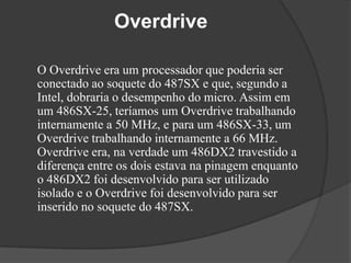 Overdrive 
O Overdrive era um processador que poderia ser 
conectado ao soquete do 487SX e que, segundo a 
Intel, dobraria o desempenho do micro. Assim em 
um 486SX-25, teríamos um Overdrive trabalhando 
internamente a 50 MHz, e para um 486SX-33, um 
Overdrive trabalhando internamente a 66 MHz. 
Overdrive era, na verdade um 486DX2 travestido a 
diferença entre os dois estava na pinagem enquanto 
o 486DX2 foi desenvolvido para ser utilizado 
isolado e o Overdrive foi desenvolvido para ser 
inserido no soquete do 487SX. 
 