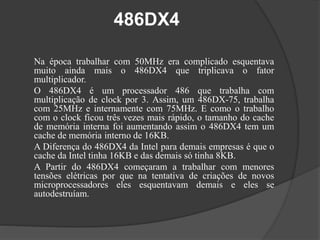 486DX4 
Na época trabalhar com 50MHz era complicado esquentava 
muito ainda mais o 486DX4 que triplicava o fator 
multiplicador. 
O 486DX4 é um processador 486 que trabalha com 
multiplicação de clock por 3. Assim, um 486DX-75, trabalha 
com 25MHz e internamente com 75MHz. E como o trabalho 
com o clock ficou três vezes mais rápido, o tamanho do cache 
de memória interna foi aumentando assim o 486DX4 tem um 
cache de memória interno de 16KB. 
A Diferença do 486DX4 da Intel para demais empresas é que o 
cache da Intel tinha 16KB e das demais só tinha 8KB. 
A Partir do 486DX4 começaram a trabalhar com menores 
tensões elétricas por que na tentativa de criações de novos 
microprocessadores eles esquentavam demais e eles se 
autodestruíam. 

