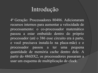Introdução 
4ª Geração: Processadores 80486. Adicionaram 
recursos internos para aumentar a velocidade de 
processamento: o co-processador matemático 
passou a estar embutido dentro do próprio 
processador (até o 386 esse circuito era à parte, 
e você precisava instalá-lo na placa-mãe) e o 
processador passou a ter uma pequena 
quantidade de memória cache dentro dele. A 
partir do 486DX2, os processadores passaram a 
usar um esquema de multiplicação de clock. 
 