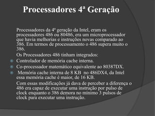 Processadores 4ª Geração 
Processadores da 4ª geração da Intel, eram os 
processadores 486 ou 80486, era um microprocessador 
que havia melhorias e instruções novas comparado ao 
386. Em termos de processamento o 486 supera muito o 
386. 
Os Processadores 486 tinham integrados: 
 Controlador de memória cache interna. 
 Co-processador matemático equivalente ao 80387DX. 
 Memória cache interna de 8 KB no 486DX4, da Intel 
essa memória cache é maior, de 16 KB. 
Com essas modificações já dava de perceber a diferença o 
486 era capaz de executar uma instrução por pulso de 
clock enquanto o 386 demora no mínimo 3 pulsos de 
clock para executar uma instrução. 
 