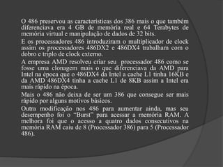 O 486 preservou as características dos 386 mais o que também 
diferenciava era 4 GB de memória real e 64 Terabytes de 
memória virtual e manipulação de dados de 32 bits. 
E os processadores 486 introduziram o multiplicador de clock 
assim os processadores 486DX2 e 486DX4 trabalham com o 
dobro e triplo de clock externo. 
A empresa AMD resolveu criar seu processador 486 como se 
fosse uma clonagem mais o que diferenciava da AMD para 
Intel na época que o 486DX4 da Intel a cache L1 tinha 16KB e 
da AMD 486DX4 tinha a cache L1 de 8KB assim a Intel era 
mais rápido na época. 
Mais o 486 não deixa de ser um 386 que consegue ser mais 
rápido por alguns motivos básicos. 
Outra modificação nos 486 para aumentar ainda, mas seu 
desempenho foi o “Burst” para acessar a memória RAM. A 
melhora foi que o acesso a quatro dados consecutivos na 
memória RAM caiu de 8 (Processador 386) para 5 (Processador 
486). 
 