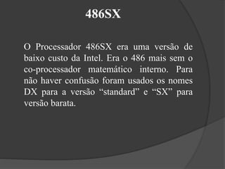 486SX 
O Processador 486SX era uma versão de 
baixo custo da Intel. Era o 486 mais sem o 
co-processador matemático interno. Para 
não haver confusão foram usados os nomes 
DX para a versão “standard” e “SX” para 
versão barata. 
 