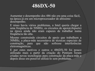 486DX-50 
Aumentar o desempenho dos 486 não era uma coisa fácil, 
na época já era um microprocessador de altíssimo 
desempenho. 
E nisso havia vários problemas, a Intel queria chegar a 
uma freqüência de 50MHz, os circuitos de apoio(chipsets) 
na época ainda não eram capazes de trabalhar numa 
freqüência tão alta. 
Mesmo construindo circuitos de apoio que trabalhem a 
50MHz, a placa-mãe necessitava de técnicas especiais de 
construção, para que não sofresse interferências 
eletromagnéticas. 
E por estes motivos e outros o 486DX-50 foi pouco 
utilizado mais a partir da criação do Pentium foram 
criadas novas tecnologias para construção da placa-mãe e 
depois disso era possível utilizá-lo sem problemas. 
 