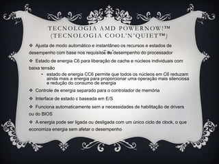T E C N O L O G I A A M D P OW E R N OW ! ™
(TECNOLOGIA COOL’N’QUIET ™)
 Ajusta de modo automático e instantâneo os recursos e estados de
desempenho com base nos requisitos de desempenho do processador
 Estado de energia C6 para liberação de cache e núcleos individuais com
baixa tensão
• estado de energia CC6 permite que todos os núcleos em C6 reduzam
ainda mais a energia para proporcionar uma operação mais silenciosa
e redução do consumo de energia
 Controle de energia separado para o controlador de memória
 Interface de estado c baseada em E/S
 Funciona automaticamente sem a necessidades de habilitação de drivers
ou do BIOS
 A energia pode ser ligada ou desligada com um único ciclo de clock, o que

economiza energia sem afetar o desempenho

 