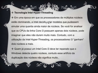  Tecnologia Intel Hyper-Threading
 Em uma época em que os processadores de múltiplos núcleos
estão dominando, a Intel decidiu criar modelos que pudessem
simular uma quantia ainda maior de núcleos. Se você for analisar
que os CPUs da linha Core i3 possuem apenas dois núcleos, pode
imaginar que eles não durem muito mais. Contudo, com a
utilização da Intel Hyper-Threading, os processadores i3 “ganham”
dois núcleos a mais.
 Quem já possui um Intel Core i3 deve ter reparado que o

Windows detecta quatro núcleos, contudo esse artifício da
duplicação dos núcleos não significa muito..

 