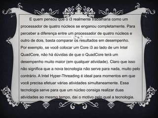 E quem pensou que o i3 realmente trabalharia como um
processador de quatro núcleos se enganou completamente. Para
perceber a diferença entre um processador de quatro núcleos e
outro de dois, basta comparar os resultados em desempenho.
Por exemplo, se você colocar um Core i3 ao lado de um Intel
QuadCore, não há dúvidas de que o QuadCore terá um
desempenho muito maior (em qualquer atividade). Claro que isso
não significa que a nova tecnologia não serve para nada, muito pelo
contrário. A Intel Hyper-Threading é ideal para momentos em que
você precisa efetuar várias atividades simultaneamente. Essa
tecnologia serve para que um núcleo consiga realizar duas
atividades ao mesmo tempo, daí o motivo pelo qual a tecnologia.

 