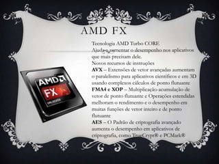 AMD FX
Tecnologia AMD Turbo CORE
Ajuda a aumentar o desempenho nos aplicativos
que mais precisam dele.
Novos recursos de instruções
AVX – Extensões de vetor avançadas aumentam
o paralelismo para aplicativos científicos e em 3D
usando complexos cálculos de ponto flutuante
FMA4 e XOP – Multiplicação-acumulação de
vetor de ponto flutuante e Operações estendidas
melhoram o rendimento e o desempenho em
muitas funções de vetor inteiro e de ponto
flutuante
AES – O Padrão de criptografia avançado
aumenta o desempenho em aplicativos de
criptografia, como TrueCrypt® e PCMark®

 