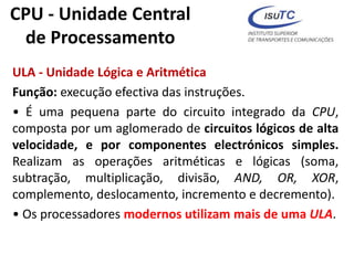 CPU - Unidade Central
de Processamento
ULA - Unidade Lógica e Aritmética
Função: execução efectiva das instruções.
• É uma pequena parte do circuito integrado da CPU,
composta por um aglomerado de circuitos lógicos de alta
velocidade, e por componentes electrónicos simples.
Realizam as operações aritméticas e lógicas (soma,
subtração, multiplicação, divisão, AND, OR, XOR,
complemento, deslocamento, incremento e decremento).
• Os processadores modernos utilizam mais de uma ULA.
 