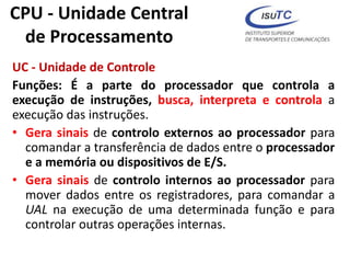 CPU - Unidade Central
de Processamento
UC - Unidade de Controle
Funções: É a parte do processador que controla a
execução de instruções, busca, interpreta e controla a
execução das instruções.
• Gera sinais de controlo externos ao processador para
comandar a transferência de dados entre o processador
e a memória ou dispositivos de E/S.
• Gera sinais de controlo internos ao processador para
mover dados entre os registradores, para comandar a
UAL na execução de uma determinada função e para
controlar outras operações internas.
 