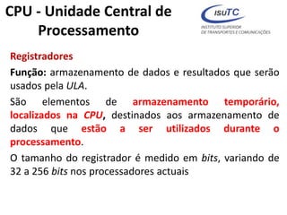 Registradores
Função: armazenamento de dados e resultados que serão
usados pela ULA.
São elementos de armazenamento temporário,
localizados na CPU, destinados aos armazenamento de
dados que estão a ser utilizados durante o
processamento.
O tamanho do registrador é medido em bits, variando de
32 a 256 bits nos processadores actuais
CPU - Unidade Central de
Processamento
 