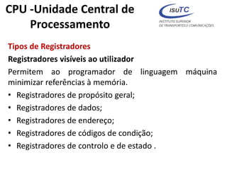 Tipos de Registradores
Registradores visíveis ao utilizador
Permitem ao programador de linguagem máquina
minimizar referências à memória.
• Registradores de propósito geral;
• Registradores de dados;
• Registradores de endereço;
• Registradores de códigos de condição;
• Registradores de controlo e de estado .
CPU -Unidade Central de
Processamento
 