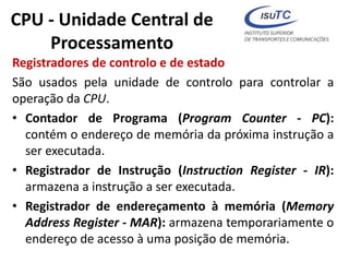 CPU - Unidade Central de
Processamento
Registradores de controlo e de estado
São usados pela unidade de controlo para controlar a
operação da CPU.
• Contador de Programa (Program Counter - PC):
contém o endereço de memória da próxima instrução a
ser executada.
• Registrador de Instrução (Instruction Register - IR):
armazena a instrução a ser executada.
• Registrador de endereçamento à memória (Memory
Address Register - MAR): armazena temporariamente o
endereço de acesso à uma posição de memória.
 