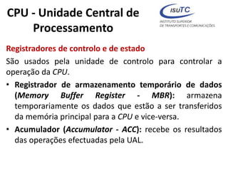 CPU - Unidade Central de
Processamento
Registradores de controlo e de estado
São usados pela unidade de controlo para controlar a
operação da CPU.
• Registrador de armazenamento temporário de dados
(Memory Buffer Register - MBR): armazena
temporariamente os dados que estão a ser transferidos
da memória principal para a CPU e vice-versa.
• Acumulador (Accumulator - ACC): recebe os resultados
das operações efectuadas pela UAL.
 