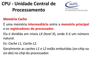 Memória Cache
É uma memória intermediária entre a memória principal
e os registradores do processador.
Ela é dividida em níveis LX (level X), onde X é um número
natural.
Ex: Cache L1, Cache L2.
Geralmente as caches L1 e L2 estão embutidas (on-chip ou
on-die) no chip do processador.
CPU - Unidade Central de
Processamento
 