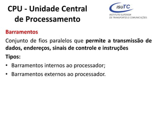 CPU - Unidade Central
de Processamento
Barramentos
Conjunto de fios paralelos que permite a transmissão de
dados, endereços, sinais de controle e instruções
Tipos:
• Barramentos internos ao processador;
• Barramentos externos ao processador.
 