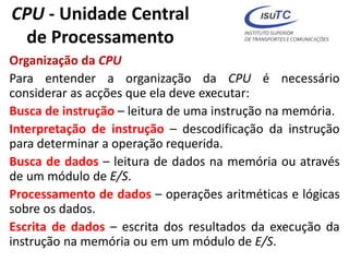CPU - Unidade Central
de Processamento
Organização da CPU
Para entender a organização da CPU é necessário
considerar as acções que ela deve executar:
Busca de instrução – leitura de uma instrução na memória.
Interpretação de instrução – descodificação da instrução
para determinar a operação requerida.
Busca de dados – leitura de dados na memória ou através
de um módulo de E/S.
Processamento de dados – operações aritméticas e lógicas
sobre os dados.
Escrita de dados – escrita dos resultados da execução da
instrução na memória ou em um módulo de E/S.
 
