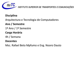 Disciplina
Arquitectura e Tecnologia de Computadores
Ano / Semestre
1º Ano / 1º Semestre
Carga Horária
4h / Semana
Docentes
Msc. Rafael Beto Mpfumo e Eng. Nooro Dauto
 