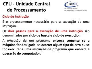 CPU - Unidade Central
de Processamento
Ciclo de Instrução
É o processamento necessário para a execução de uma
instrução.
Os dois passos para a execução de uma instrução são
denominados por ciclo de busca e ciclo de execução.
A execução de um programa encerra somente se a
máquina for desligada, se ocorrer algum tipo de erro ou se
for executada uma instrução de programa que encerre a
operação do computador.
 