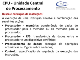 CPU - Unidade Central
de Processamento
Busca e execução de instruções
A execução de uma instrução envolve a combinação das
seguintes acções:
• Processador - memória: transferência de dados do
processador para a memória ou da memória para o
processador;
• Processador - E/S: transferência de dados entre o
processador e um dispositivo periférico;
• Processamento de dados: execução de operações
aritméticas ou lógicas sobre os dados;
• Controlo: especificação da sequência da execução das
instruções.
 