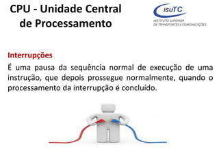 CPU - Unidade Central
de Processamento
Interrupções
É uma pausa da sequência normal de execução de uma
instrução, que depois prossegue normalmente, quando o
processamento da interrupção é concluído.
 