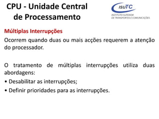 CPU - Unidade Central
de Processamento
Múltiplas Interrupções
Ocorrem quando duas ou mais acções requerem a atenção
do processador.
O tratamento de múltiplas interrupções utiliza duas
abordagens:
• Desabilitar as interrupções;
• Definir prioridades para as interrupções.
 