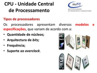 CPU - Unidade Central
de Processamento
Tipos de processadores
Os processadores apresentam diversos modelos e
especificações, que variam de acordo com a:
• Quantidade de núcleos;
• Arquitectura de bits;
• Frequência;
• Suporte ao overclock.
 