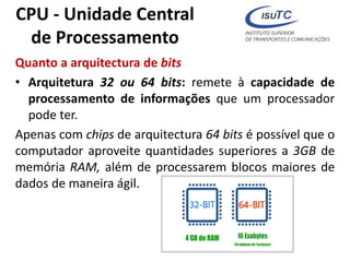 CPU - Unidade Central
de Processamento
Quanto a arquitectura de bits
• Arquitetura 32 ou 64 bits: remete à capacidade de
processamento de informações que um processador
pode ter.
Apenas com chips de arquitectura 64 bits é possível que o
computador aproveite quantidades superiores a 3GB de
memória RAM, além de processarem blocos maiores de
dados de maneira ágil.
 