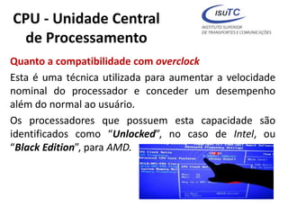 CPU - Unidade Central
de Processamento
Quanto a compatibilidade com overclock
Esta é uma técnica utilizada para aumentar a velocidade
nominal do processador e conceder um desempenho
além do normal ao usuário.
Os processadores que possuem esta capacidade são
identificados como “Unlocked”, no caso de Intel, ou
“Black Edition”, para AMD.
 