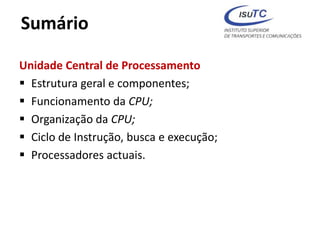 Sumário
Unidade Central de Processamento
 Estrutura geral e componentes;
 Funcionamento da CPU;
 Organização da CPU;
 Ciclo de Instrução, busca e execução;
 Processadores actuais.
 