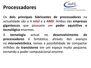 Processadores
Os dois principais fabricantes de processadores na
actualidade são a A Intel e a AMD. Ambas são empresas
gigantescas que possuem um poder aquisitivo e
tecnológico enormes.
A tecnologia actual no desenvolvimento de
processadores é fantástica, através dos avanços
na microeletrônica, temos a possibilidade de compactar
milhões de transistores em um espaço muito pequeno,
tornando o poder computacional enorme.
 
