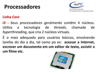 Processadores
Linha Core
i3 - Seus processadores geralmente contêm 4 núcleos.
Utiliza a tecnologia de threads, chamada de
hyperthreading, que cria 2 núcleos virtuais.
É o mais adequado para usuários básicos, envolvendo
tarefas do dia a dia, tal como po ex: acessar a Internet,
escrever um documento em um editor de texto, assistir a
um filme etc.
 