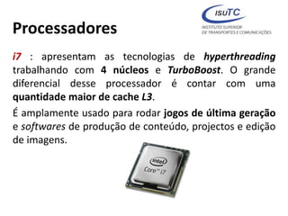 Processadores
i7 : apresentam as tecnologias de hyperthreading
trabalhando com 4 núcleos e TurboBoost. O grande
diferencial desse processador é contar com uma
quantidade maior de cache L3.
É amplamente usado para rodar jogos de última geração
e softwares de produção de conteúdo, projectos e edição
de imagens.
 
