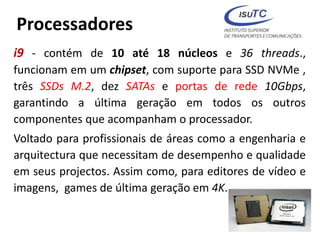 Processadores
i9 - contém de 10 até 18 núcleos e 36 threads.,
funcionam em um chipset, com suporte para SSD NVMe ,
três SSDs M.2, dez SATAs e portas de rede 10Gbps,
garantindo a última geração em todos os outros
componentes que acompanham o processador.
Voltado para profissionais de áreas como a engenharia e
arquitectura que necessitam de desempenho e qualidade
em seus projectos. Assim como, para editores de vídeo e
imagens, games de última geração em 4K.
 