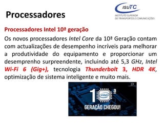 Processadores
Processadores Intel 10ª geração
Os novos processadores Intel Core da 10ª Geração contam
com actualizações de desempenho incríveis para melhorar
a produtividade do equipamento e proporcionar um
desemprenho surpreendente, incluindo até 5,3 GHz, Intel
Wi-Fi 6 (Gig+), tecnologia Thunderbolt 3, HDR 4K,
optimização de sistema inteligente e muito mais.
 