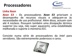 Processadores
Linha Xeon
Xeon E3 - Os processadores Xeon E3 priorizam o
desempenho de recursos visuais e adequam-se às
necessidades de uso profissional. Além disso, actuam com
até 4 núcleos. Possuem também uma dissipação térmica
superior (ou seja, não super aquecem), uma estabilidade
melhorada e suporte à memória ECC.
Consiste numa série de processadores da Intel para
servidores. São extremamente poderosos e caros.
 