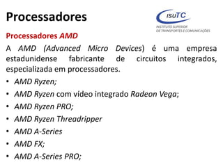 Processadores
Processadores AMD
A AMD (Advanced Micro Devices) é uma empresa
estadunidense fabricante de circuitos integrados,
especializada em processadores.
• AMD Ryzen;
• AMD Ryzen com vídeo integrado Radeon Vega;
• AMD Ryzen PRO;
• AMD Ryzen Threadripper
• AMD A-Series
• AMD FX;
• AMD A-Series PRO;
 