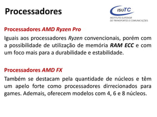 Processadores
Processadores AMD Ryzen Pro
Iguais aos processadores Ryzen convencionais, porém com
a possibilidade de utilização de memória RAM ECC e com
um foco mais para a durabilidade e estabilidade.
Processadores AMD FX
Também se destacam pela quantidade de núcleos e têm
um apelo forte como processadores dirrecionados para
games. Ademais, oferecem modelos com 4, 6 e 8 núcleos.
 