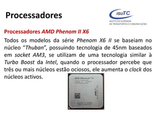Processadores
Processadores AMD Phenom II X6
Todos os modelos da série Phenom X6 II se baseiam no
núcleo “Thuban”, possuindo tecnologia de 45nm baseados
em socket AM3, se utilizam de uma tecnologia similar à
Turbo Boost da Intel, quando o processador percebe que
três ou mais núcleos estão ociosos, ele aumenta o clock dos
núcleos activos.
 
