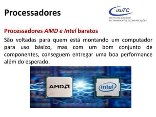 Processadores
Processadores AMD e Intel baratos
São voltadas para quem está montando um computador
para uso básico, mas com um bom conjunto de
componentes, conseguem entregar uma boa performance
além do esperado.
 